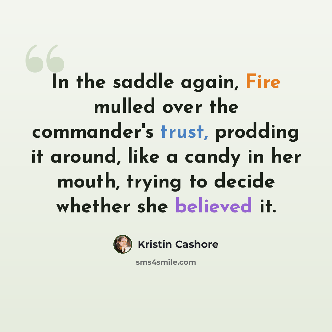 “In the saddle again, Fire mulled over the commander's trust, prodding it around, like a candy in her mouth, trying to decide whether she believed it.” quote by Kristin Cashore