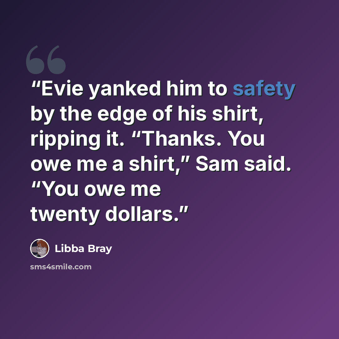 “Evie yanked him to safety by the edge of his shirt, ripping it. “Thanks. You owe me a shirt,” Sam said. “You owe me twenty dollars.” quote by Libba Bray