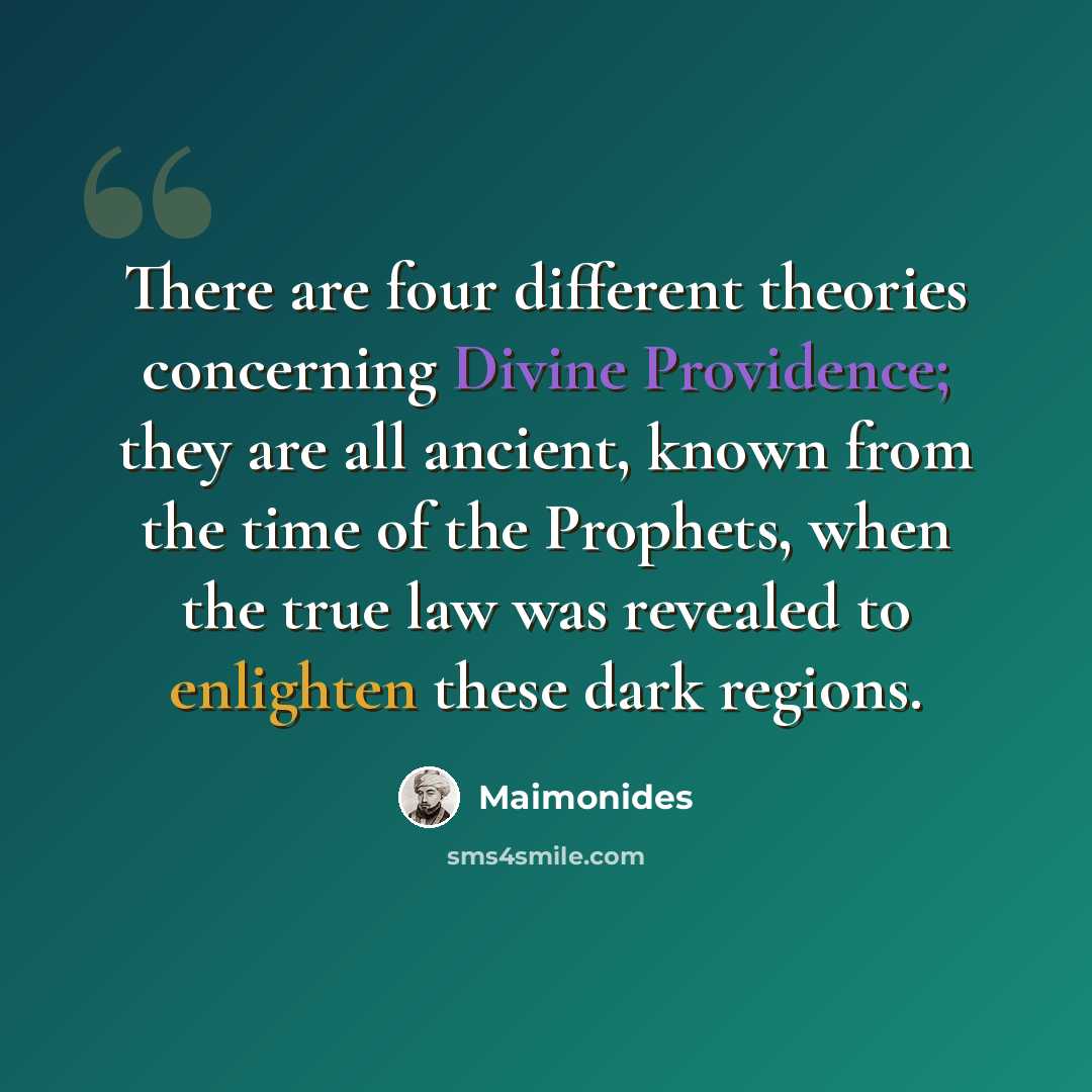 “There are four different theories concerning Divine Providence; they are all ancient, known from the time of the Prophets, when the true law was revealed to enlighten these dark regions.” quote by Maimonides