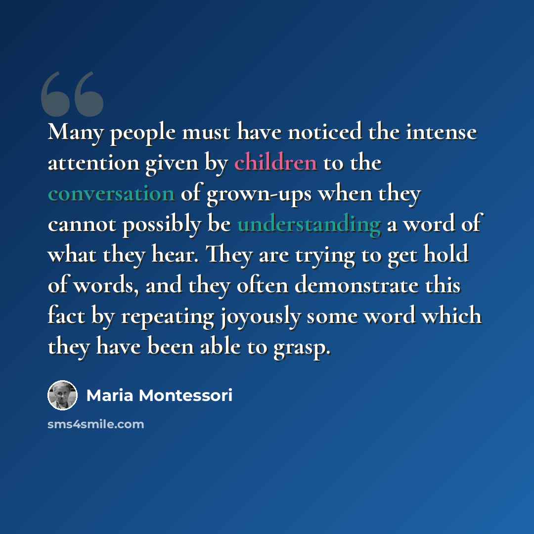 “Many people must have noticed the intense attention given by children to the conversation of grown-ups when they cannot possibly be understanding a word of what they hear. They are trying to get hold of words, and they often demonstrate this fact by repeating joyously some word which they have…” quote by Maria Montessori