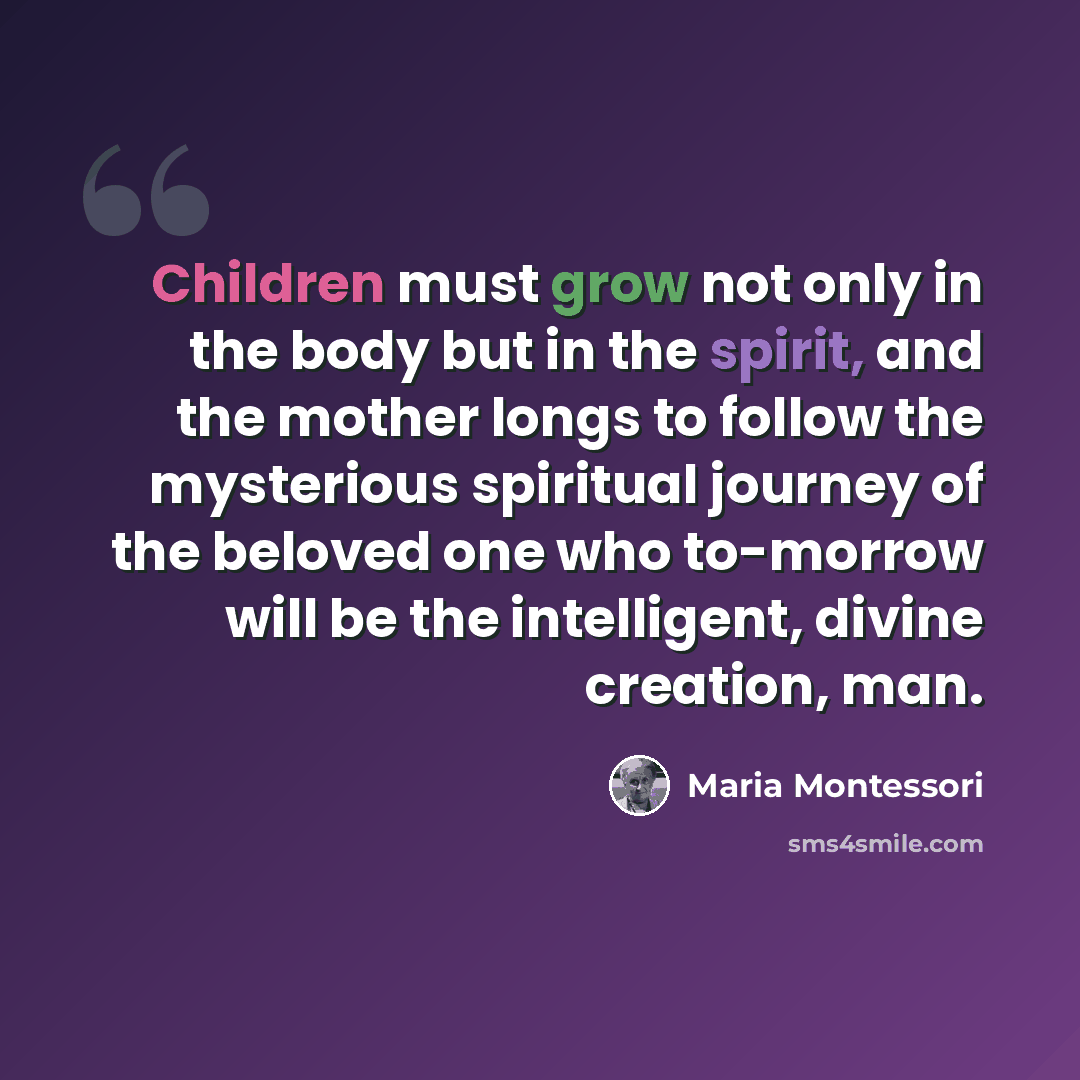 “Children must grow not only in the body but in the spirit, and the mother longs to follow the mysterious spiritual journey of the beloved one who to-morrow will be the intelligent, divine creation, man.” quote by Maria Montessori