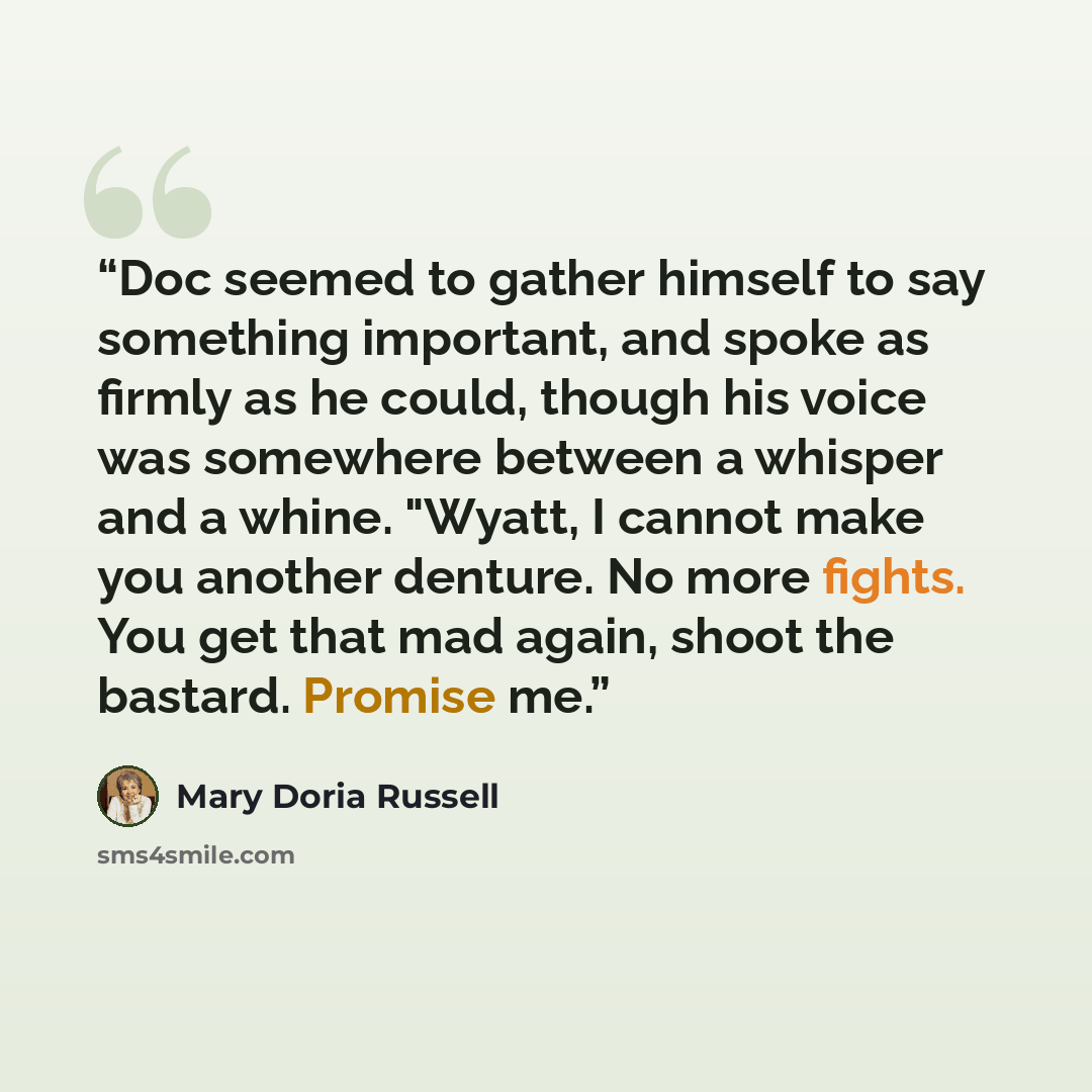 “Doc seemed to gather himself to say something important, and spoke as firmly as he could, though his voice was somewhere between a whisper and a whine. "Wyatt, I cannot make you another denture. No more fights. You get that mad again, shoot the bastard. Promise me.” quote by Mary Doria Russell