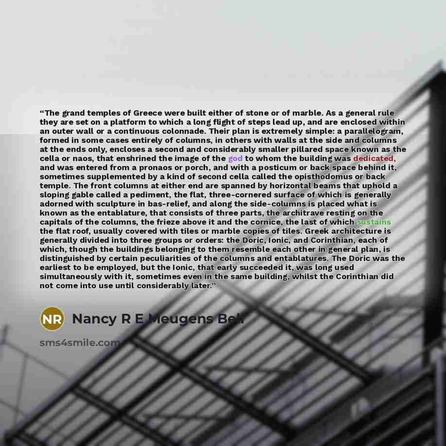 “The grand temples of Greece were built either of stone or of marble. As a general rule they are set on a platform to which a long flight of steps lead up, and are enclosed within an outer wall or a continuous colonnade. Their plan is extremely simple: a parallelogram, formed in some cases entirely…” quote by Nancy R E Meugens Bell