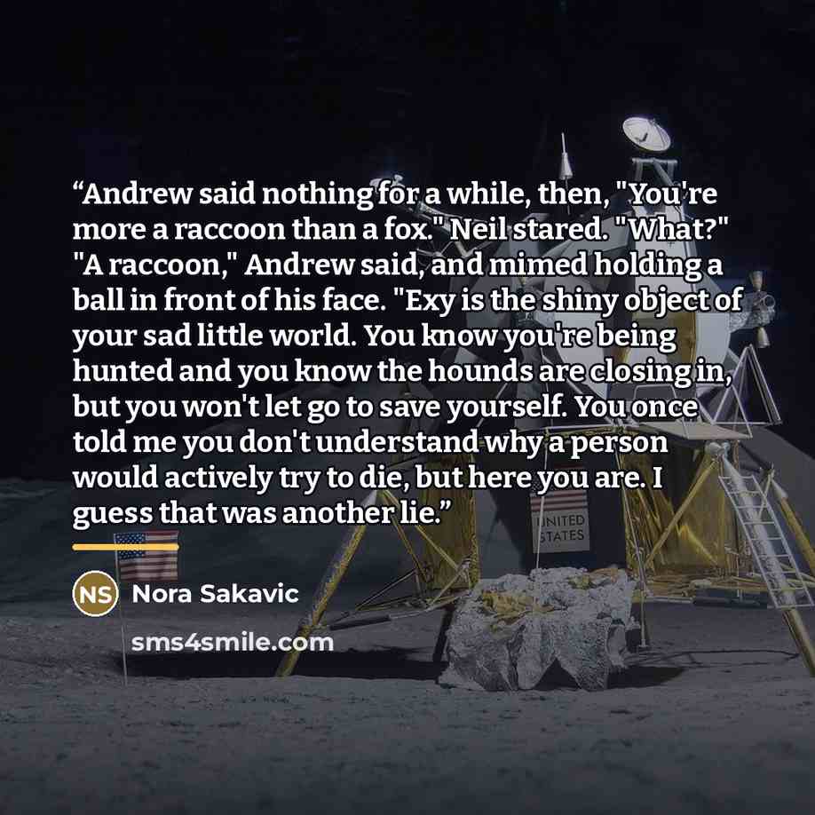 “Andrew said nothing for a while, then, "You're more a raccoon than a fox." Neil stared. "What?" "A raccoon," Andrew said, and mimed holding a ball in front of his face. "Exy is the shiny object of your sad little world. You know you're being hunted and you know the hounds are closing in, but you…” quote by Nora Sakavic