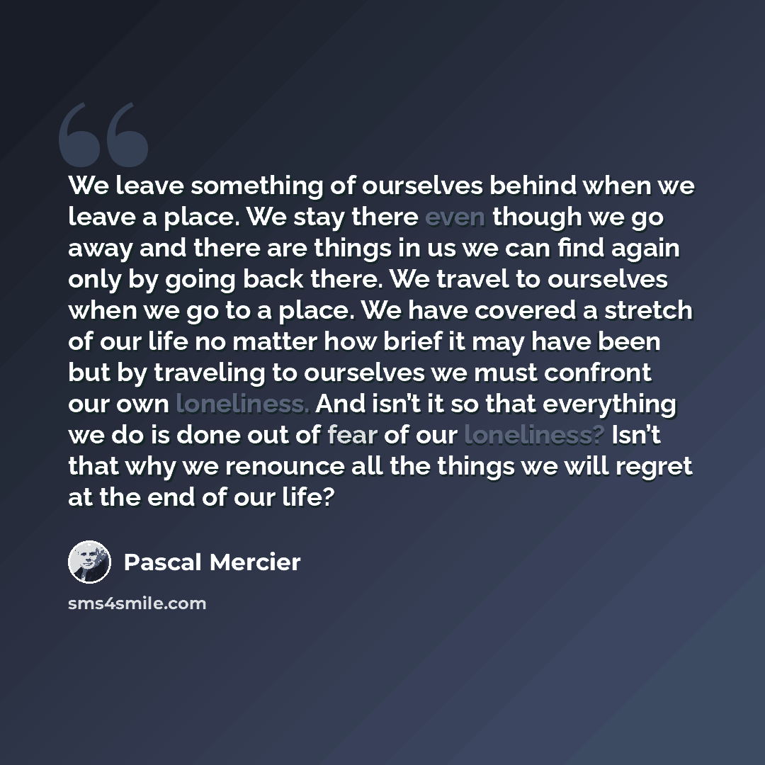 “We leave something of ourselves behind when we leave a place. We stay there even though we go away and there are things in us we can find again only by going back there. We travel to ourselves when we go to a place. We have covered a stretch of our life no matter how brief it may have been but by…” quote by Pascal Mercier