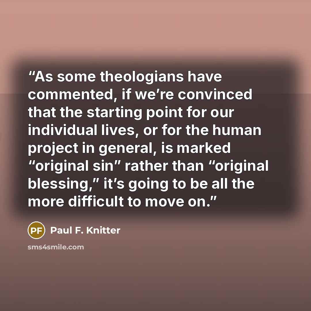 “As some theologians have commented, if we’re convinced that the starting point for our individual lives, or for the human project in general, is marked “original sin” rather than “original blessing,” it’s going to be all the more difficult to move on.” quote by Paul F. Knitter