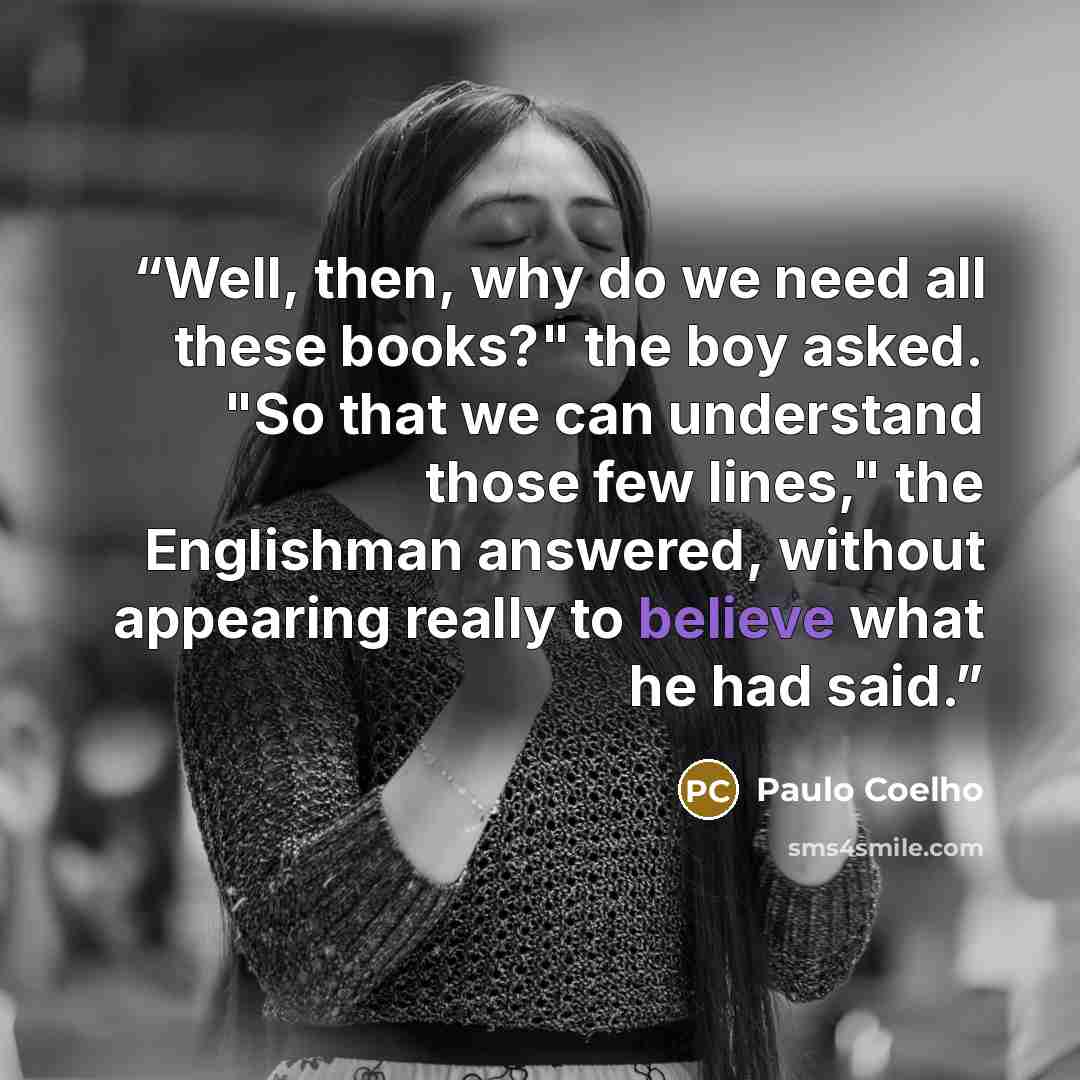 “Well, then, why do we need all these books?" the boy asked. "So that we can understand those few lines," the Englishman answered, without appearing really to believe what he had said.” quote by Paulo Coelho
