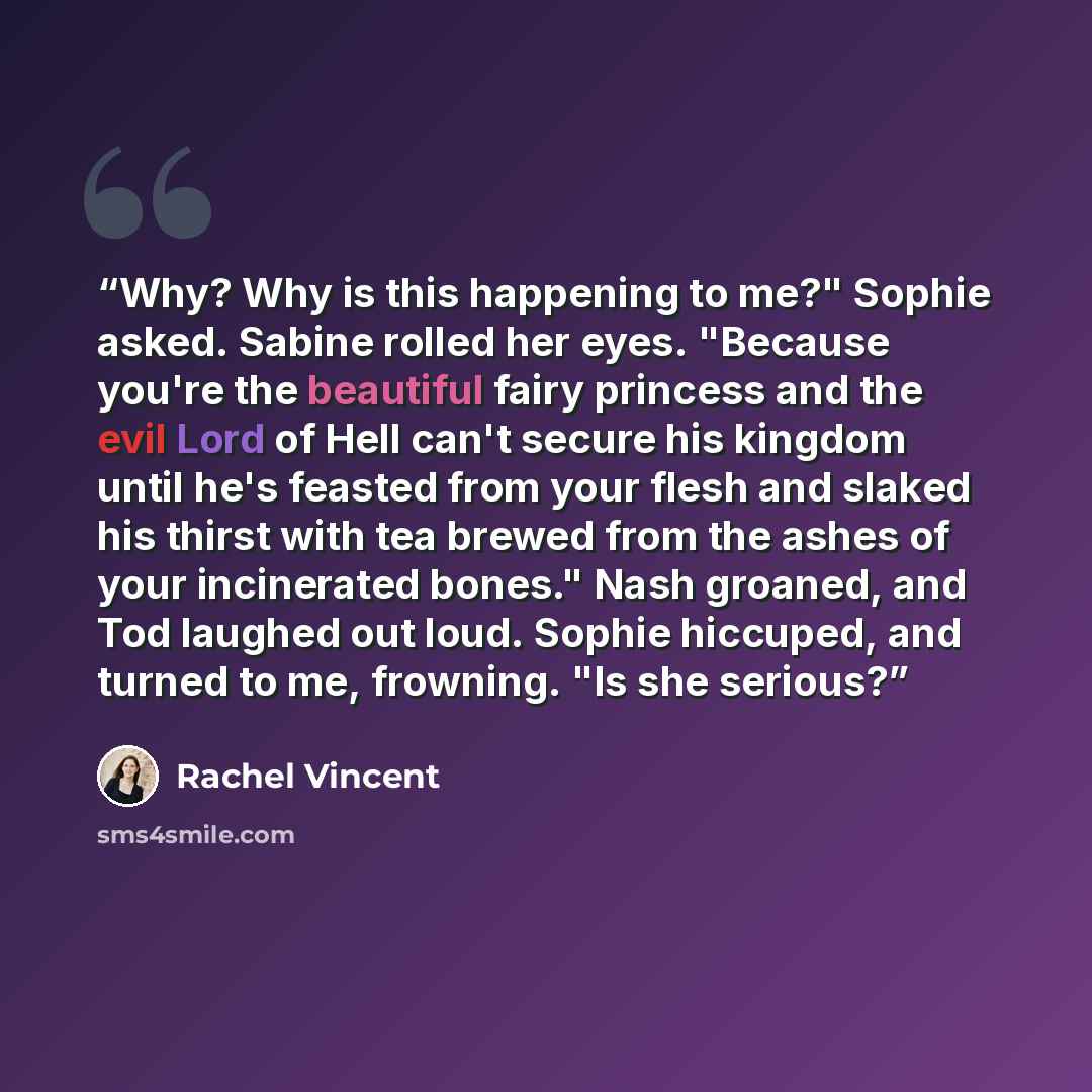 “Why? Why is this happening to me?" Sophie asked. Sabine rolled her eyes. "Because you're the beautiful fairy princess and the evil Lord of Hell can't secure his kingdom until he's feasted from your flesh and slaked his thirst with tea brewed from the ashes of your incinerated bones." Nash groaned…” quote by Rachel Vincent