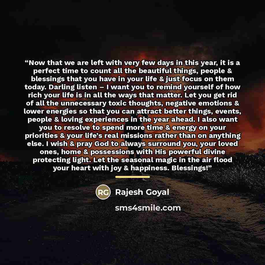 “Now that we are left with very few days in this year, it is a perfect time to count all the beautiful things, people & blessings that you have in your life & just focus on them today. Darling listen – I want you to remind yourself of how rich your life is in all the ways that matter. Let you get…” quote by Rajesh Goyal