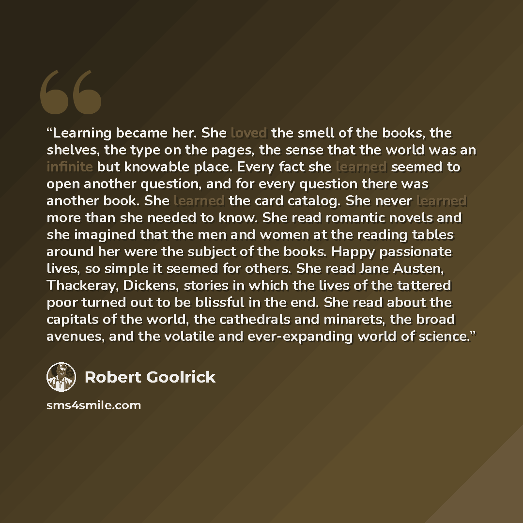 “Learning became her. She loved the smell of the books, the shelves, the type on the pages, the sense that the world was an infinite but knowable place. Every fact she learned seemed to open another question, and for every question there was another book. She learned the card catalog. She never…” quote by Robert Goolrick