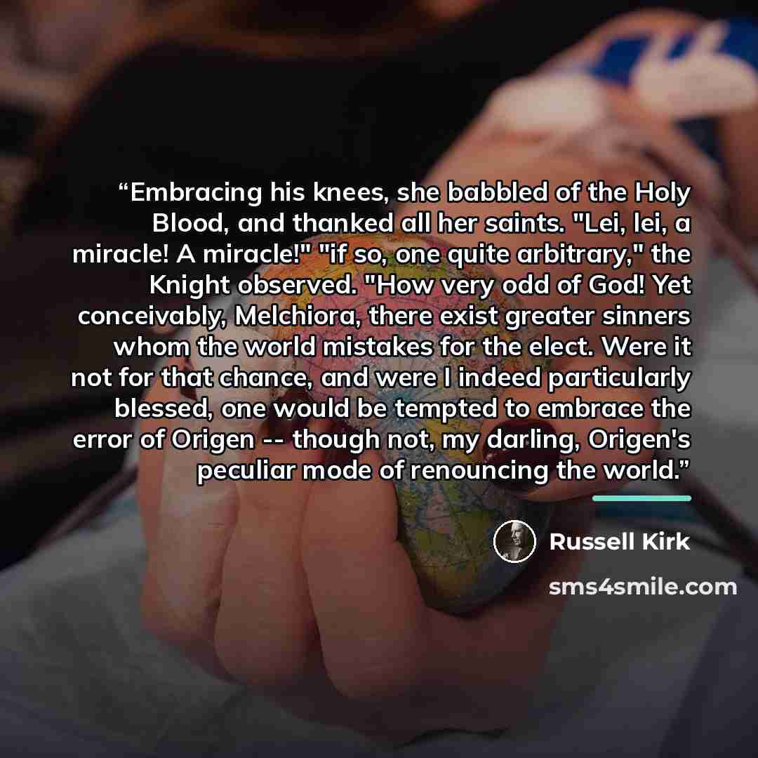 “Embracing his knees, she babbled of the Holy Blood, and thanked all her saints. "Lei, lei, a miracle! A miracle!" "if so, one quite arbitrary," the Knight observed. "How very odd of God! Yet conceivably, Melchiora, there exist greater sinners whom the world mistakes for the elect. Were it not for…” quote by Russell Kirk