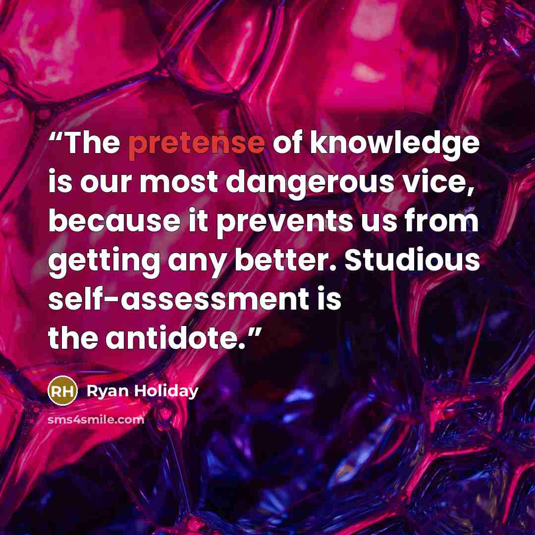 “The pretense of knowledge is our most dangerous vice, because it prevents us from getting any better. Studious self-assessment is the antidote.” quote by Ryan Holiday