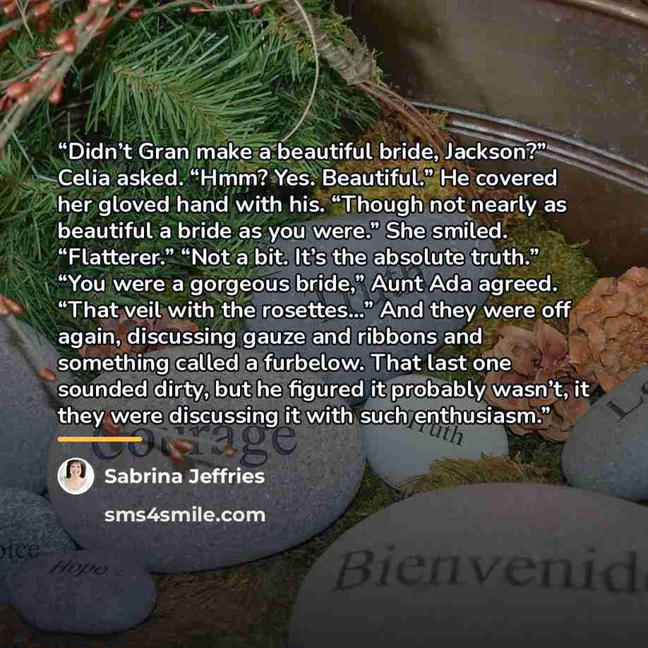 “Didn’t Gran make a beautiful bride, Jackson?” Celia asked. “Hmm? Yes. Beautiful.” He covered her gloved hand with his. “Though not nearly as beautiful a bride as you were.” She smiled. “Flatterer.” “Not a bit. It’s the absolute truth.” “You were a gorgeous bride,” Aunt Ada agreed. “That veil with…” quote by Sabrina Jeffries