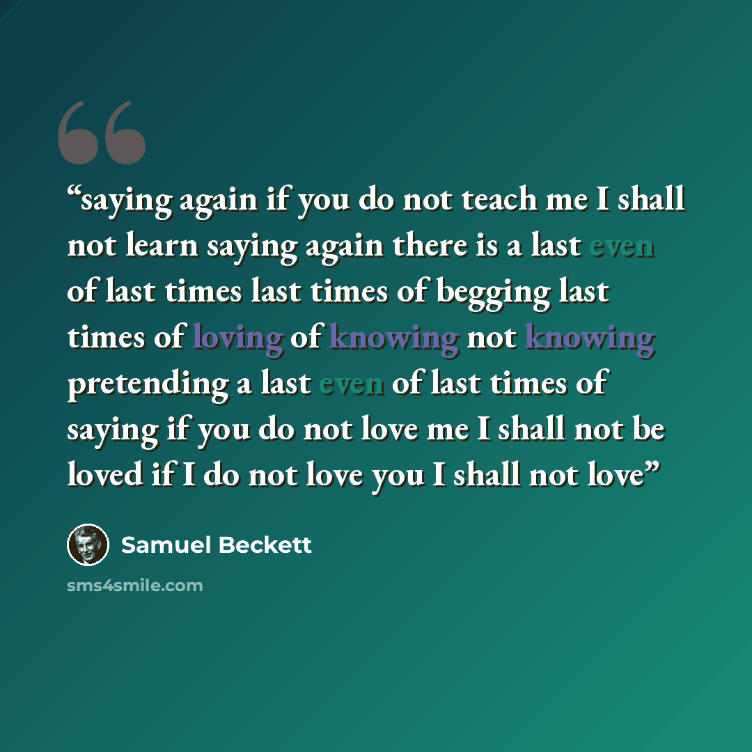 “saying again if you do not teach me I shall not learn saying again there is a last even of last times last times of begging last times of loving of knowing not knowing pretending a last even of last times of saying if you do not love me I shall not be loved if I do not love you I shall not love” quote by Samuel Beckett