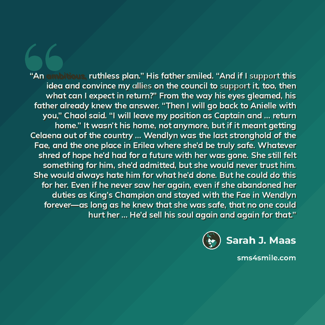 “An ambitious, ruthless plan.” His father smiled. “And if I support this idea and convince my allies on the council to support it, too, then what can I expect in return?” From the way his eyes gleamed, his father already knew the answer. “Then I will go back to Anielle with you,” Chaol said. “I…” quote by Sarah J. Maas
