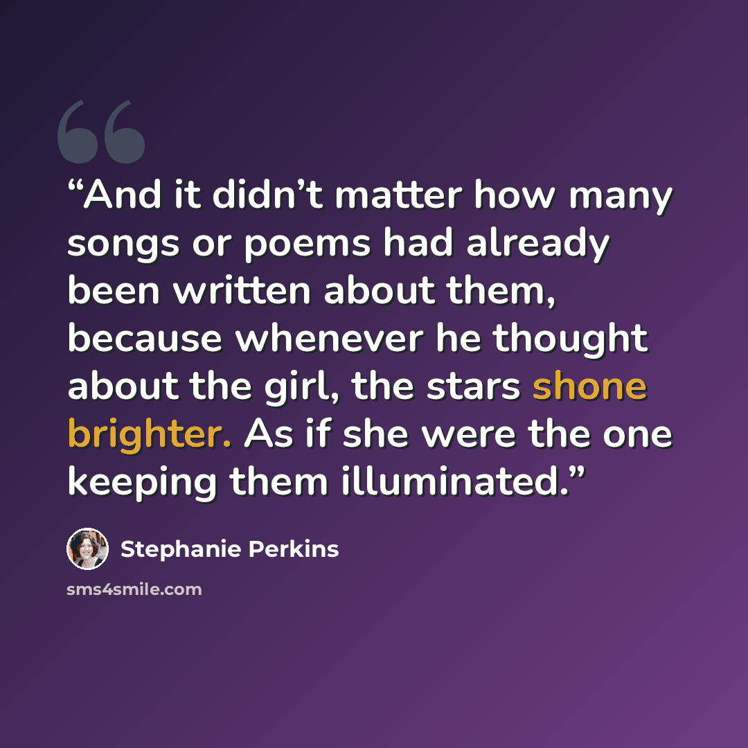 “And it didn’t matter how many songs or poems had already been written about them, because whenever he thought about the girl, the stars shone brighter. As if she were the one keeping them illuminated.” quote by Stephanie Perkins