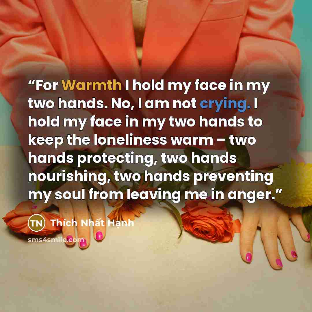 “For Warmth I hold my face in my two hands. No, I am not crying. I hold my face in my two hands to keep the loneliness warm – two hands protecting, two hands nourishing, two hands preventing my soul from leaving me in anger.” quote by Thich Nhat Hanh