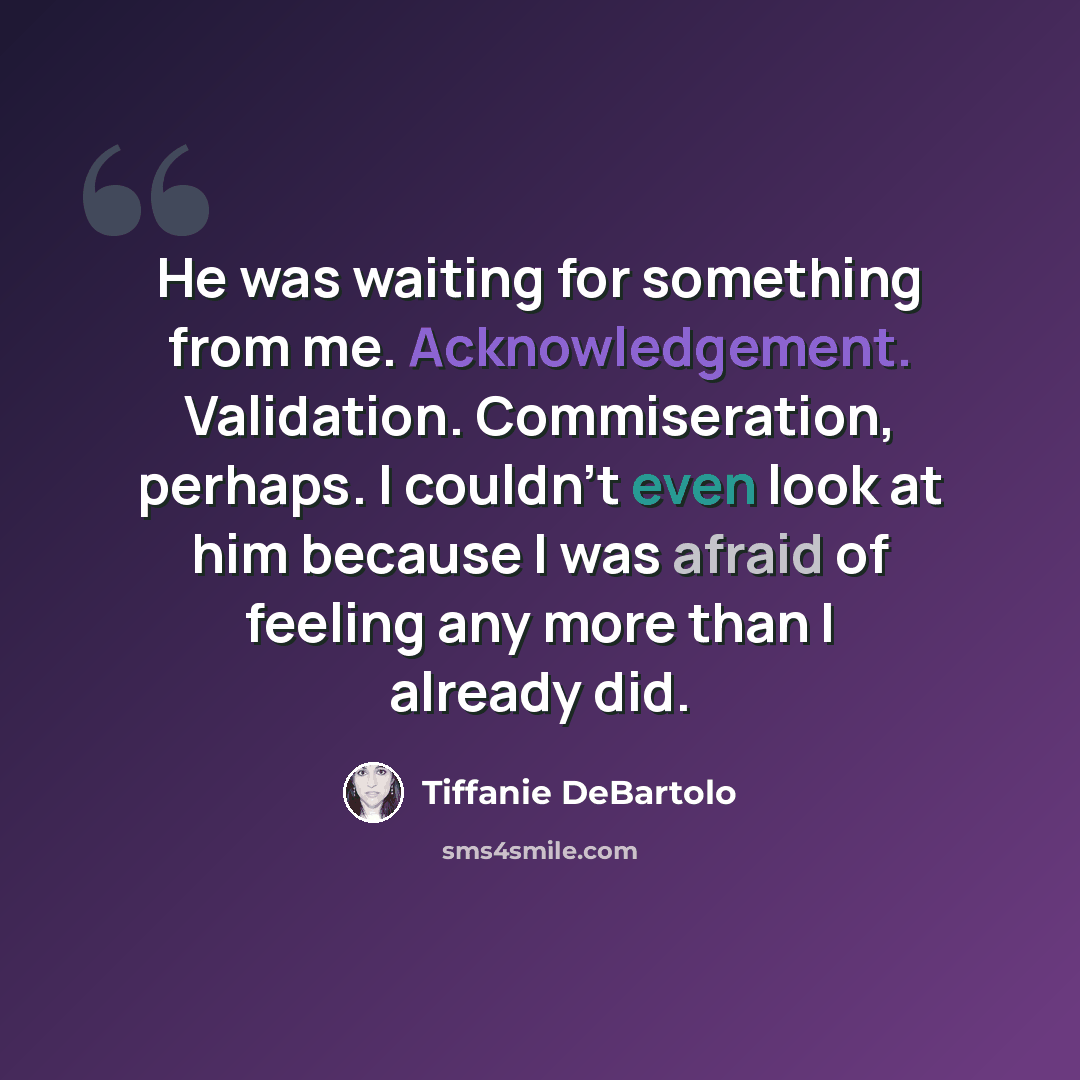 “He was waiting for something from me. Acknowledgement. Validation. Commiseration, perhaps. I couldn’t even look at him because I was afraid of feeling any more than I already did.” quote by Tiffanie DeBartolo