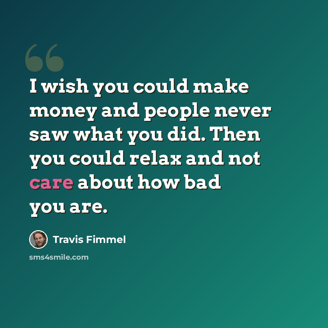 “I wish you could make money and people never saw what you did. Then you could relax and not care about how bad you are.” quote by Travis Fimmel
