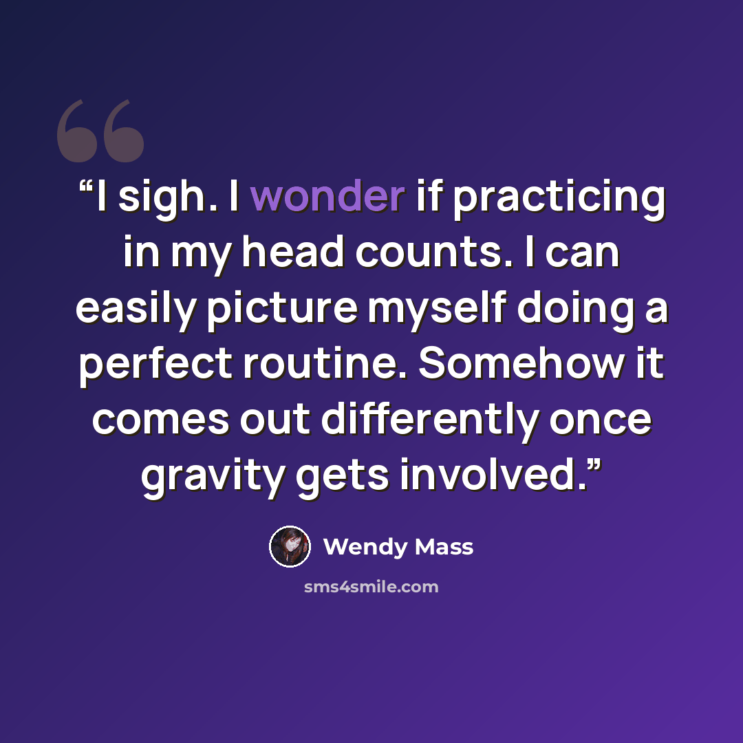 “I sigh. I wonder if practicing in my head counts. I can easily picture myself doing a perfect routine. Somehow it comes out differently once gravity gets involved.” quote by Wendy Mass