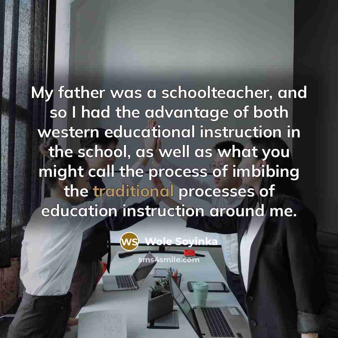 “My father was a schoolteacher, and so I had the advantage of both western educational instruction in the school, as well as what you might call the process of imbibing the traditional processes of education instruction around me.” quote by Wole Soyinka