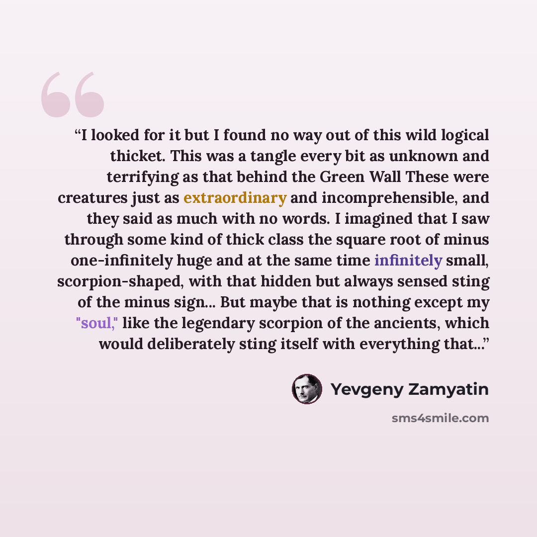 “I looked for it but I found no way out of this wild logical thicket. This was a tangle every bit as unknown and terrifying as that behind the Green Wall These were creatures just as extraordinary and incomprehensible, and they said as much with no words. I imagined that I saw through some kind of…” quote by Yevgeny Zamyatin