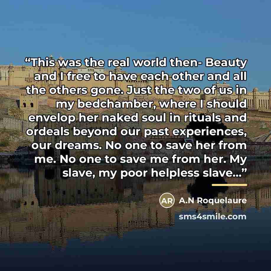 “This was the real world then- Beauty and I free to have each other and all the others gone. Just the two of us in my bedchamber, where I should envelop her naked soul in rituals and ordeals beyond our past experiences, our dreams. No one to save her from me. No one to save me from her. My slave…” quote by A.N Roquelaure