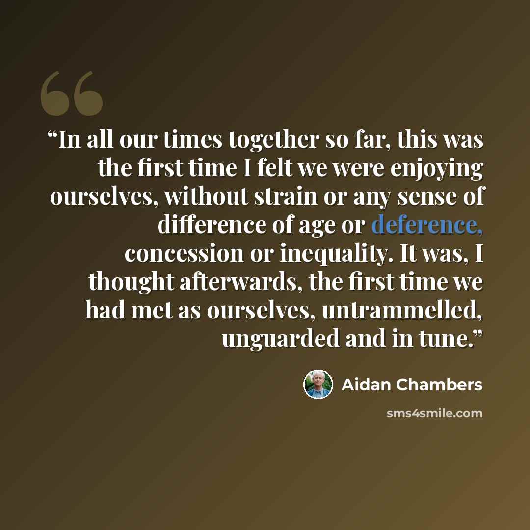 “In all our times together so far, this was the first time I felt we were enjoying ourselves, without strain or any sense of difference of age or deference, concession or inequality. It was, I thought afterwards, the first time we had met as ourselves, untrammelled, unguarded and in tune.” quote by Aidan Chambers