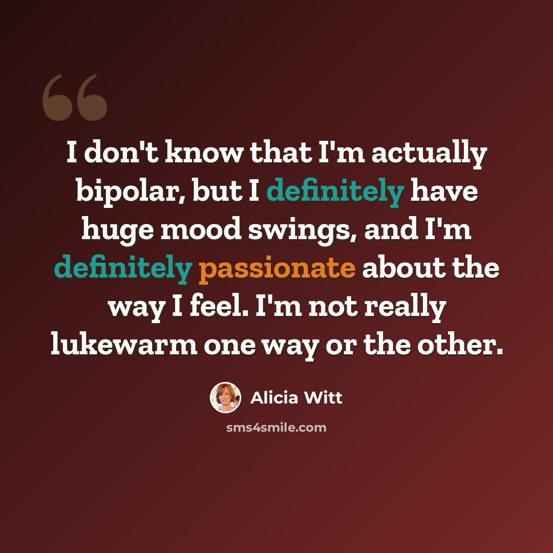 “I don't know that I'm actually bipolar, but I definitely have huge mood swings, and I'm definitely passionate about the way I feel. I'm not really lukewarm one way or the other.” quote by Alicia Witt