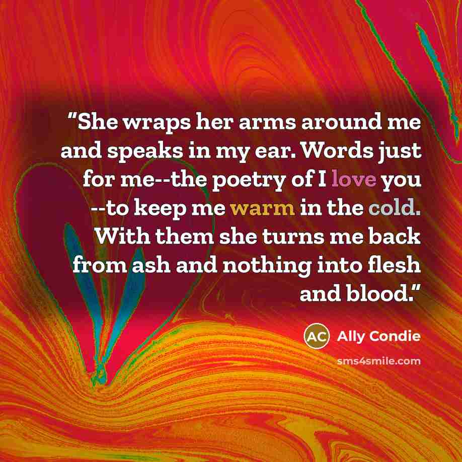 “She wraps her arms around me and speaks in my ear. Words just for me--the poetry of I love you --to keep me warm in the cold. With them she turns me back from ash and nothing into flesh and blood.” quote by Ally Condie