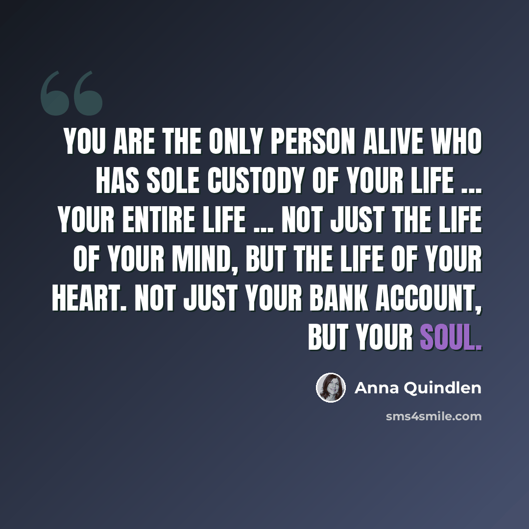 “You are the only person alive who has sole custody of your life ... Your entire life ... Not just the life of your mind, but the life of your heart. Not just your bank account, but your soul.” quote by Anna Quindlen