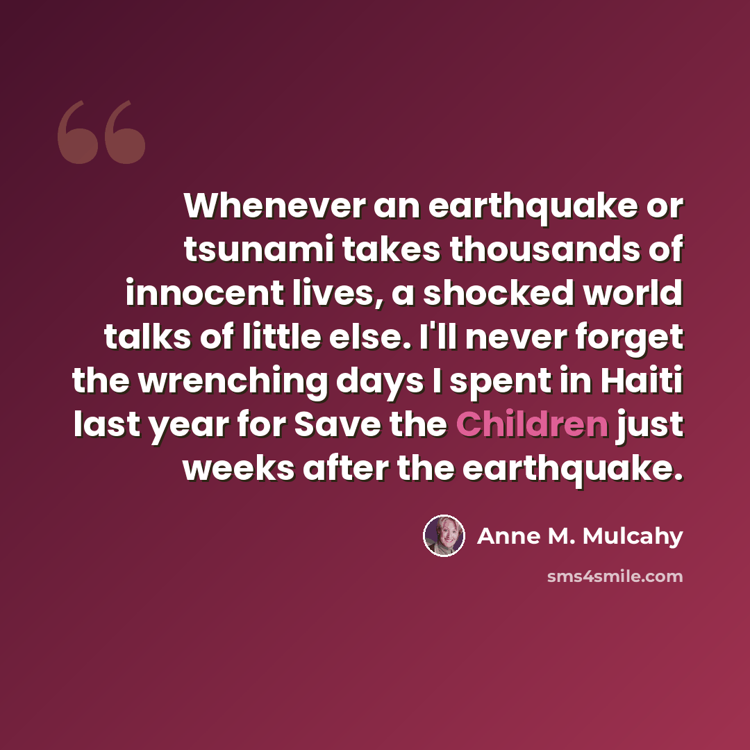 “Whenever an earthquake or tsunami takes thousands of innocent lives, a shocked world talks of little else. I'll never forget the wrenching days I spent in Haiti last year for Save the Children just weeks after the earthquake.” quote by Anne M. Mulcahy