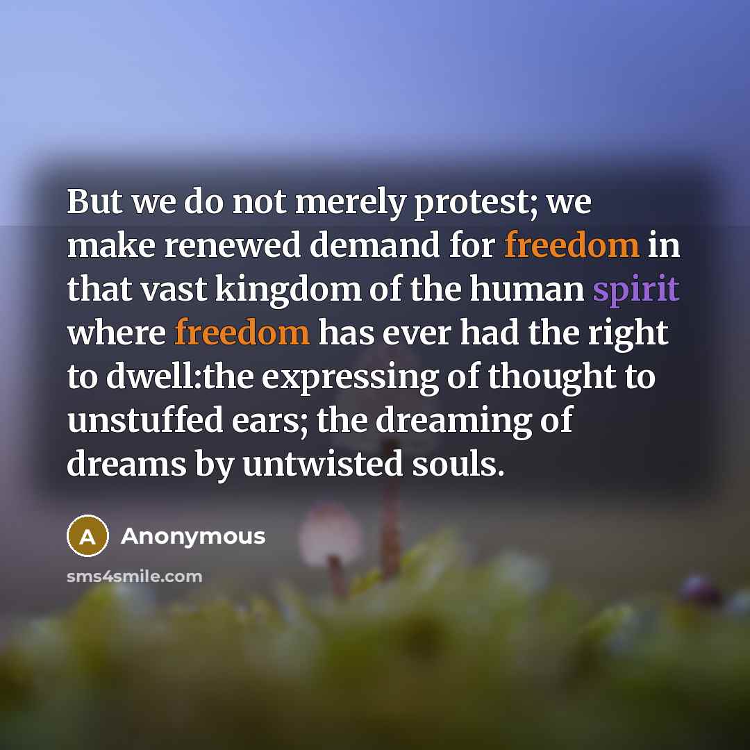 “But we do not merely protest; we make renewed demand for freedom in that vast kingdom of the human spirit where freedom has ever had the right to dwell:the expressing of thought to unstuffed ears; the dreaming of dreams by untwisted souls.” quote by Anonymous