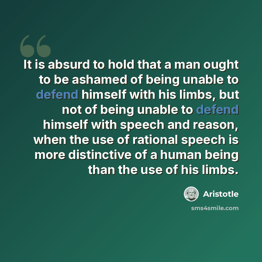 “It is absurd to hold that a man ought to be ashamed of being unable to defend himself with his limbs, but not of being unable to defend himself with speech and reason, when the use of rational speech is more distinctive of a human being than the use of his limbs.” quote by Aristotle