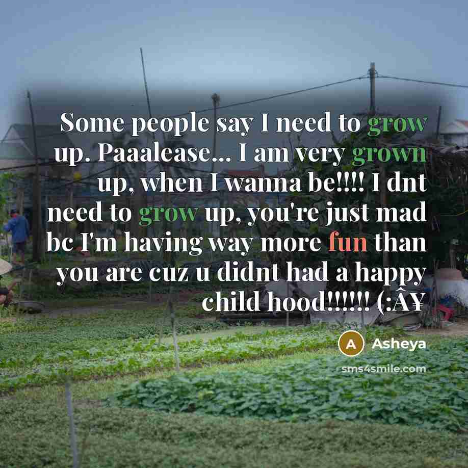 “Some people say I need to grow up. Paaalease... I am very grown up, when I wanna be!!!! I dnt need to grow up, you're just mad bc I'm having way more fun than you are cuz u didnt had a happy child hood!!!!!! (:Â¥” quote by Asheya