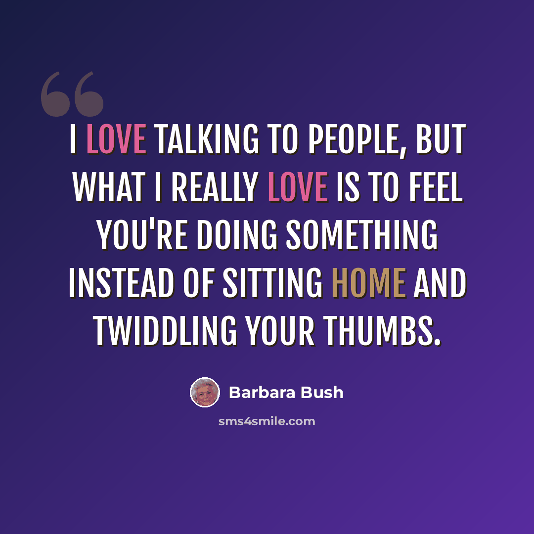 “I love talking to people, but what I really love is to feel you're doing something instead of sitting home and twiddling your thumbs.” quote by Barbara Bush