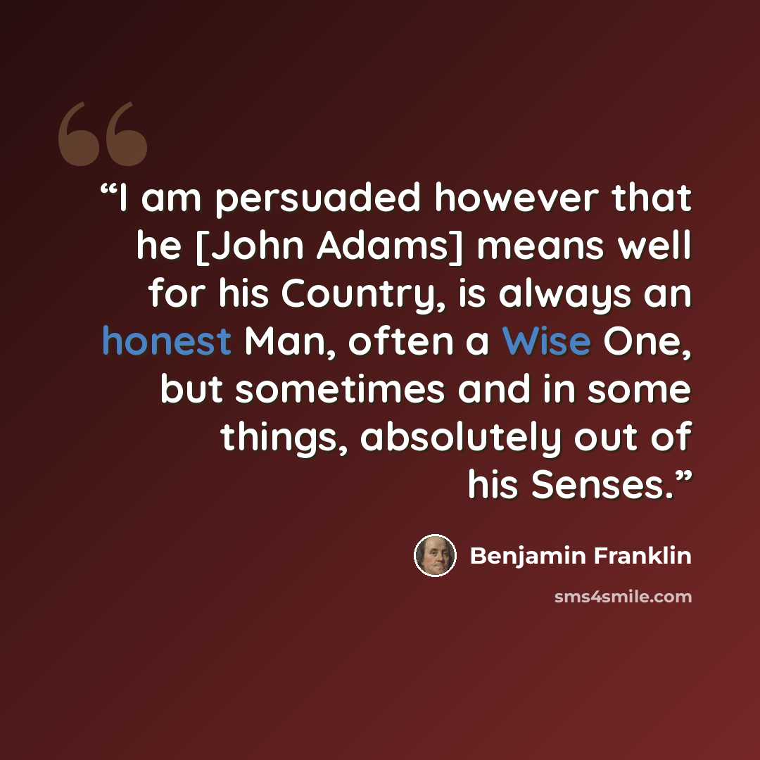 “I am persuaded however that he [John Adams] means well for his Country, is always an honest Man, often a Wise One, but sometimes and in some things, absolutely out of his Senses.” quote by Benjamin Franklin