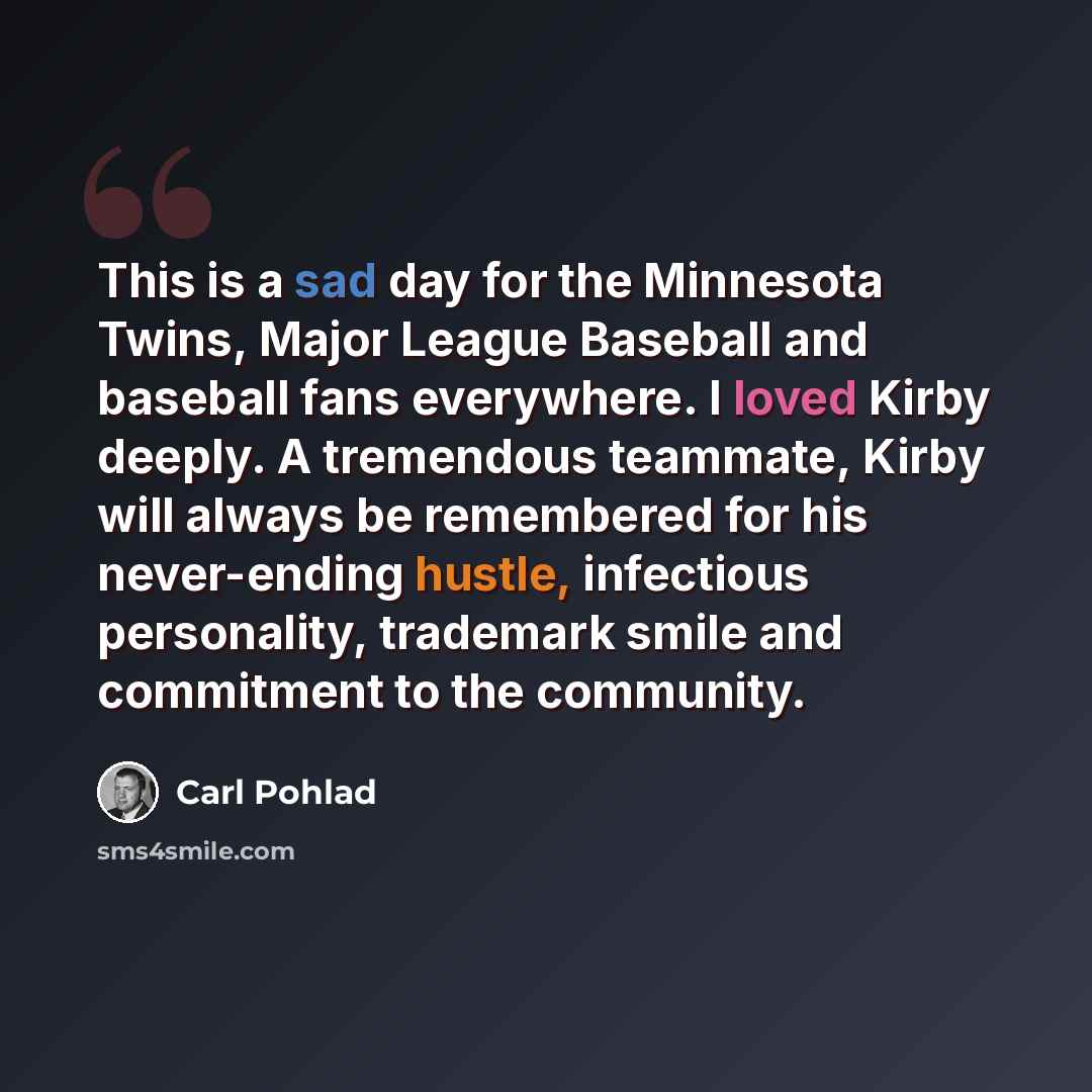 “This is a sad day for the Minnesota Twins, Major League Baseball and baseball fans everywhere. I loved Kirby deeply. A tremendous teammate, Kirby will always be remembered for his never-ending hustle, infectious personality, trademark smile and commitment to the community.” quote by Carl Pohlad