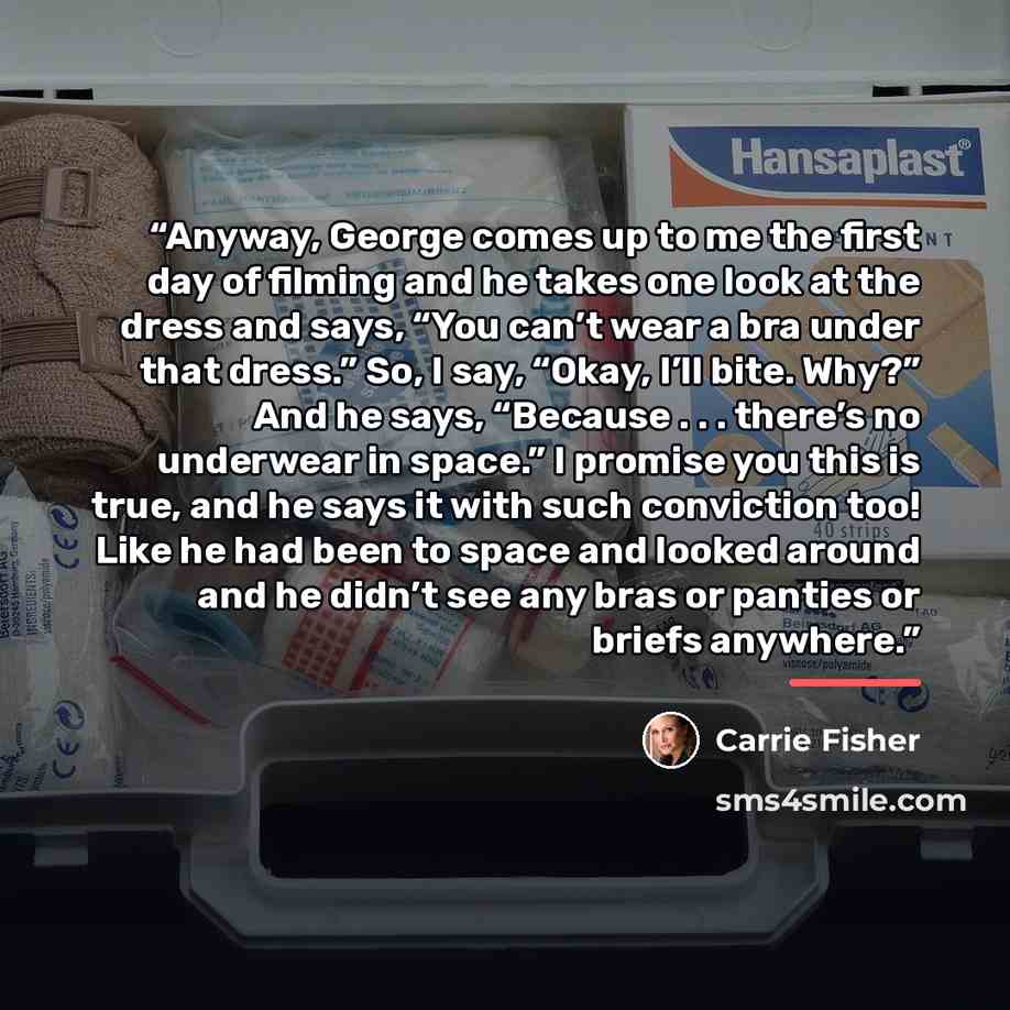“Anyway, George comes up to me the first day of filming and he takes one look at the dress and says, “You can’t wear a bra under that dress.” So, I say, “Okay, I’ll bite. Why?” And he says, “Because . . . there’s no underwear in space.” I promise you this is true, and he says it with such…” quote by Carrie Fisher