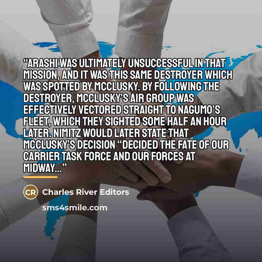 “Arashi was ultimately unsuccessful in that mission, and it was this same destroyer which was spotted by McClusky. By following the destroyer, McClusky’s air group was effectively vectored straight to Nagumo’s fleet, which they sighted some half an hour later. Nimitz would later state that…” quote by Charles River Editors