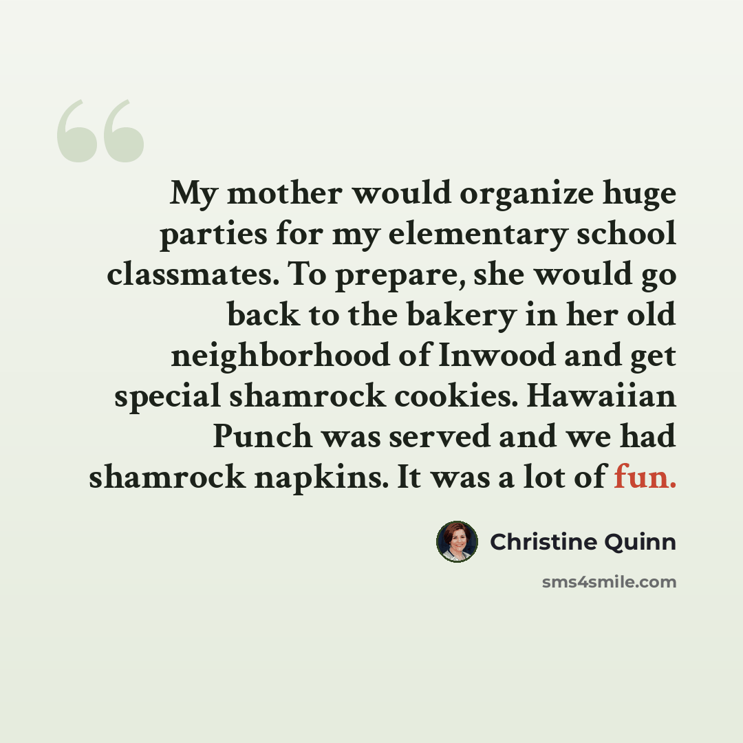 “My mother would organize huge parties for my elementary school classmates. To prepare, she would go back to the bakery in her old neighborhood of Inwood and get special shamrock cookies. Hawaiian Punch was served and we had shamrock napkins. It was a lot of fun.” quote by Christine Quinn