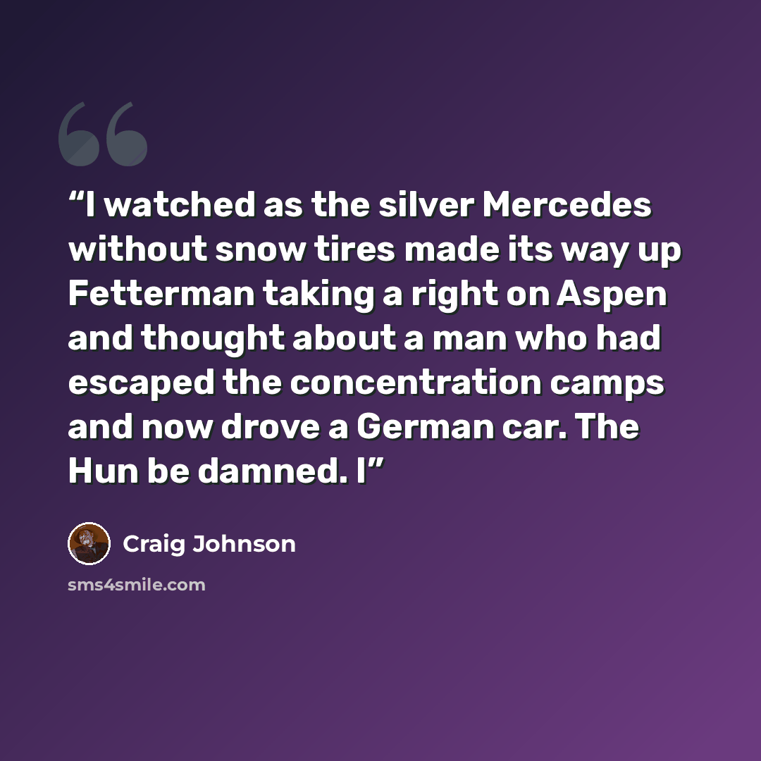 “I watched as the silver Mercedes without snow tires made its way up Fetterman taking a right on Aspen and thought about a man who had escaped the concentration camps and now drove a German car. The Hun be damned. I” quote by Craig Johnson
