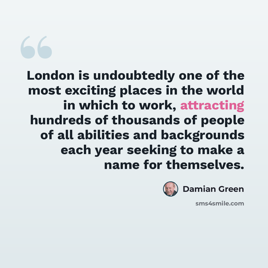 “London is undoubtedly one of the most exciting places in the world in which to work, attracting hundreds of thousands of people of all abilities and backgrounds each year seeking to make a name for themselves.” quote by Damian Green