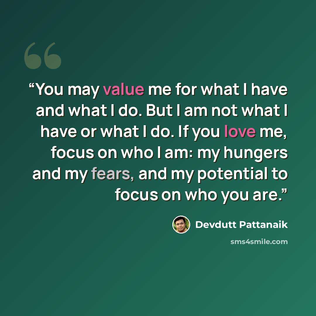 “You may value me for what I have and what I do. But I am not what I have or what I do. If you love me, focus on who I am: my hungers and my fears, and my potential to focus on who you are.” quote by Devdutt Pattanaik