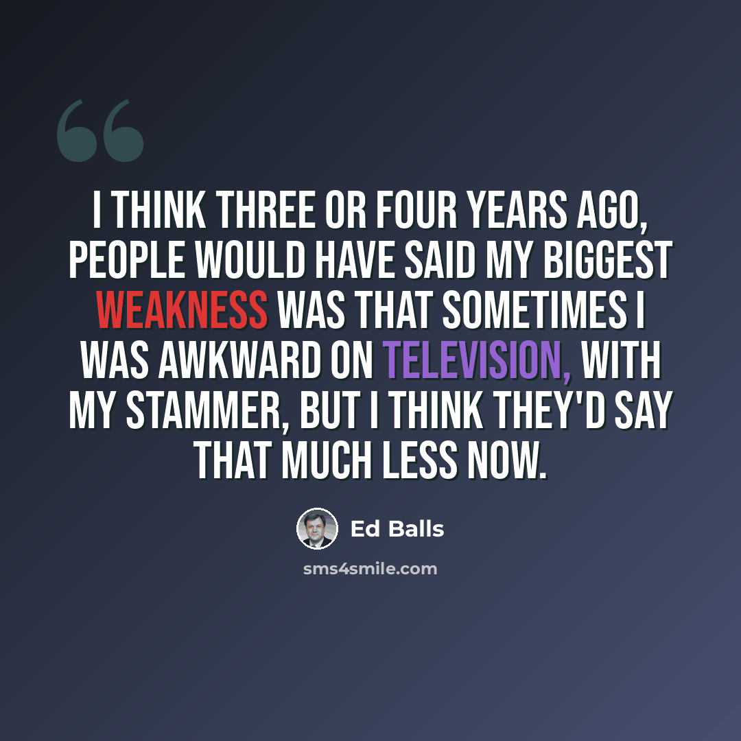 “I think three or four years ago, people would have said my biggest weakness was that sometimes I was awkward on television, with my stammer, but I think they'd say that much less now.” quote by Ed Balls