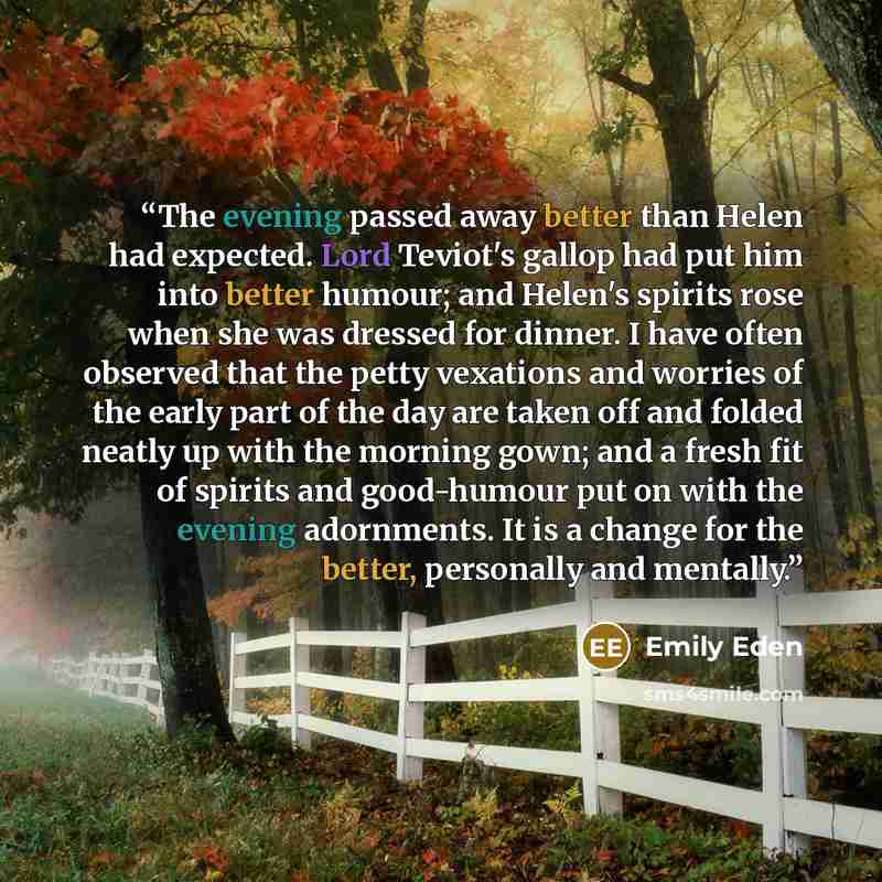“The evening passed away better than Helen had expected. Lord Teviot's gallop had put him into better humour; and Helen's spirits rose when she was dressed for dinner. I have often observed that the petty vexations and worries of the early part of the day are taken off and folded neatly up with the…” quote by Emily Eden