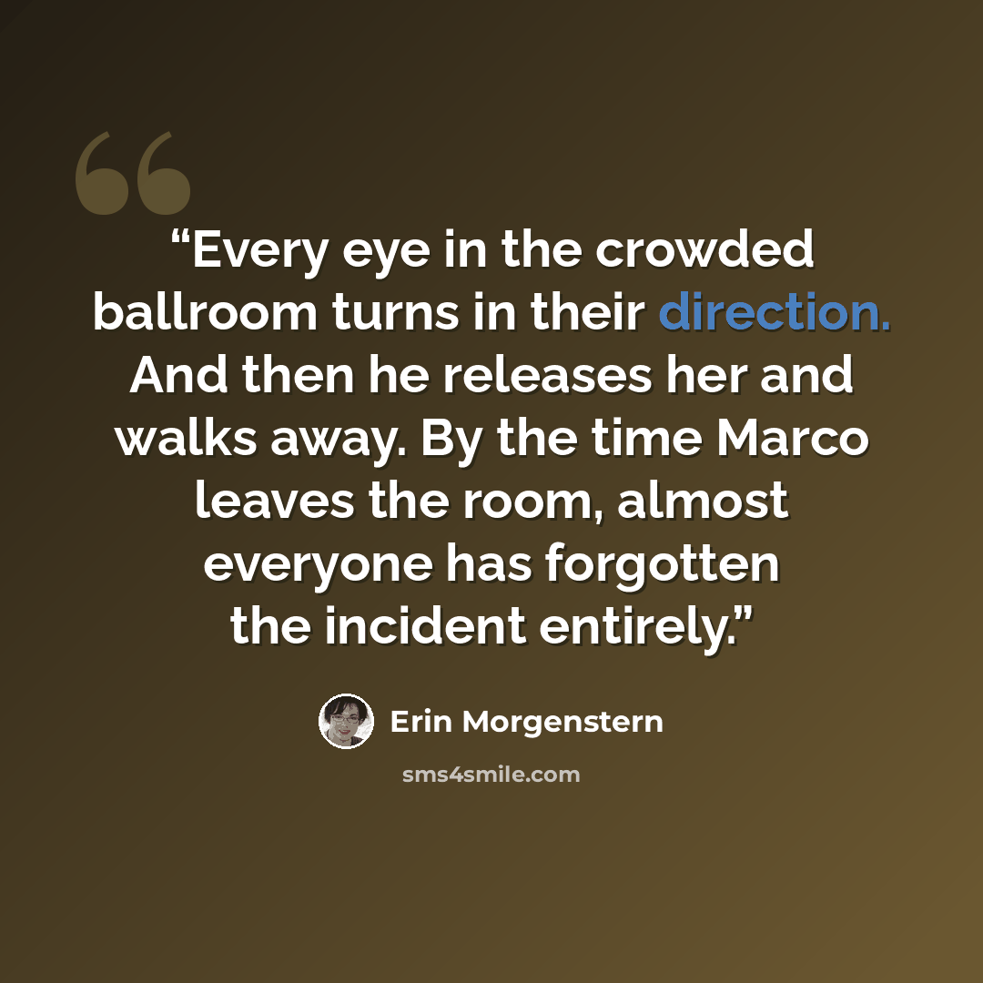 “Every eye in the crowded ballroom turns in their direction. And then he releases her and walks away. By the time Marco leaves the room, almost everyone has forgotten the incident entirely.” quote by Erin Morgenstern
