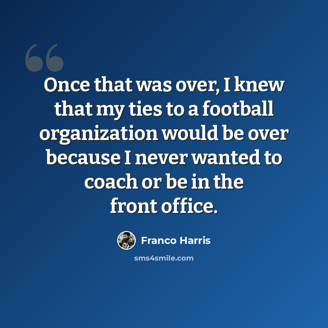 “Once that was over, I knew that my ties to a football organization would be over because I never wanted to coach or be in the front office.” quote by Franco Harris