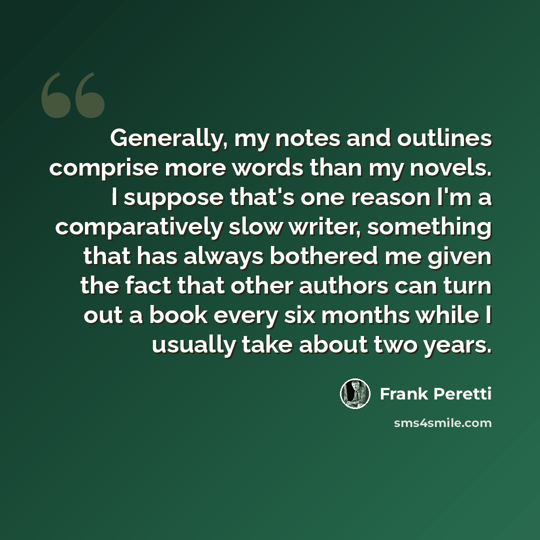 “Generally, my notes and outlines comprise more words than my novels. I suppose that's one reason I'm a comparatively slow writer, something that has always bothered me given the fact that other authors can turn out a book every six months while I usually take about two years.” quote by Frank Peretti