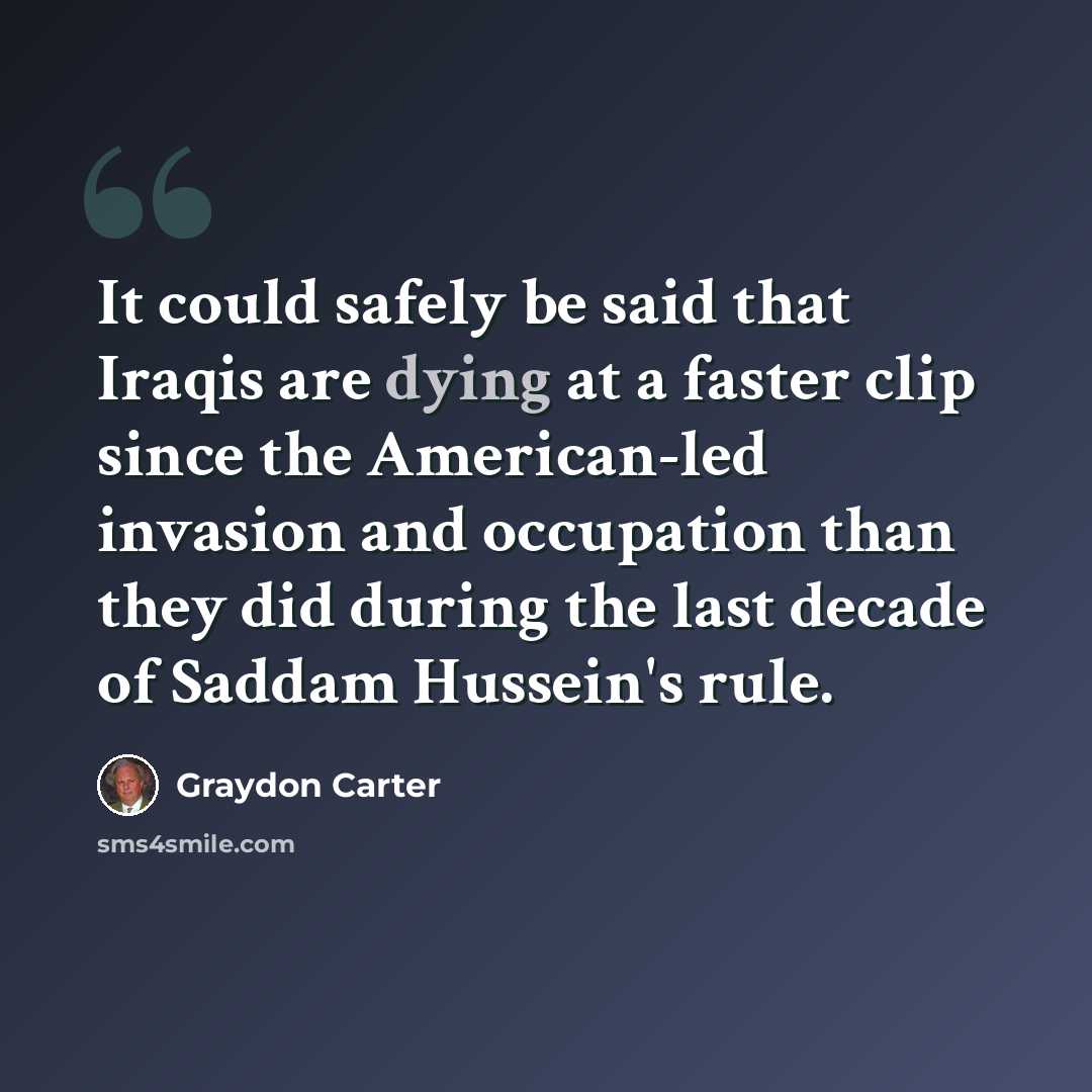 “It could safely be said that Iraqis are dying at a faster clip since the American-led invasion and occupation than they did during the last decade of Saddam Hussein's rule.” quote by Graydon Carter